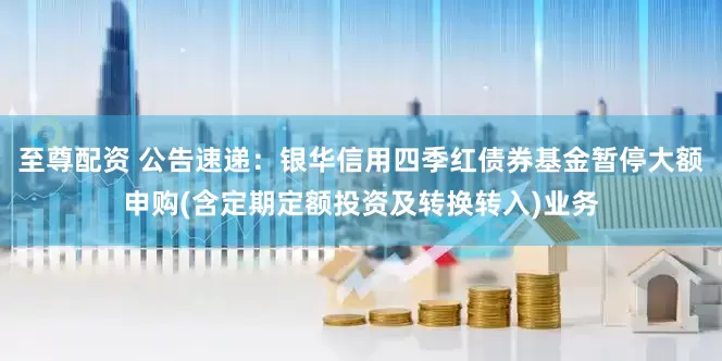 至尊配资 公告速递：银华信用四季红债券基金暂停大额申购(含定期定额投资及转换转入)业务