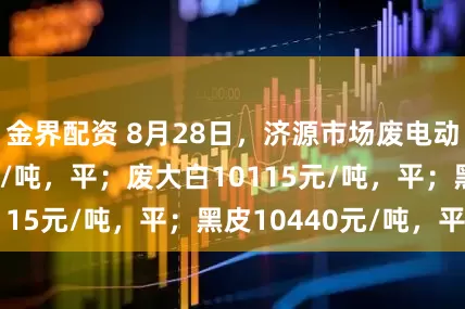 金界配资 8月28日，济源市场废电动均价10115元/吨，平；废大白10115元/吨，平；黑皮10440元/吨，平。