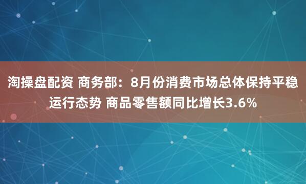 淘操盘配资 商务部：8月份消费市场总体保持平稳运行态势 商品零售额同比增长3.6%