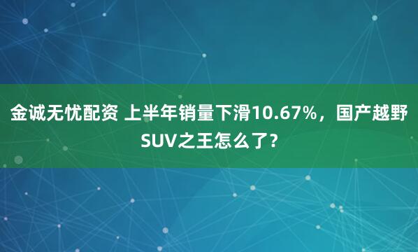 金诚无忧配资 上半年销量下滑10.67%，国产越野SUV之王怎么了？