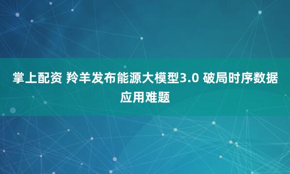 掌上配资 羚羊发布能源大模型3.0 破局时序数据应用难题