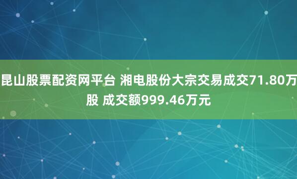 昆山股票配资网平台 湘电股份大宗交易成交71.80万股 成交额999.46万元