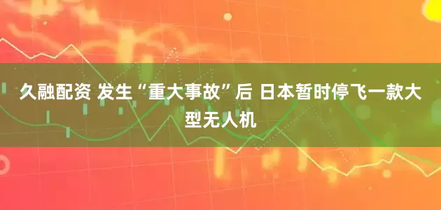 久融配资 发生“重大事故”后 日本暂时停飞一款大型无人机