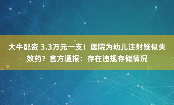 大牛配资 3.3万元一支！医院为幼儿注射疑似失效药？官方通报：存在违规存储情况