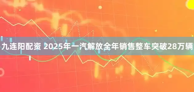 九连阳配资 2025年一汽解放全年销售整车突破28万辆