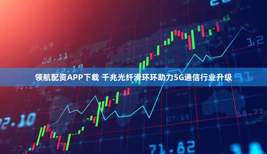 领航配资APP下载 千兆光纤滑环环助力5G通信行业升级