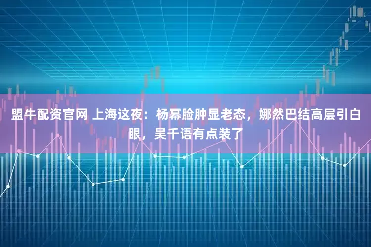 盟牛配资官网 上海这夜：杨幂脸肿显老态，娜然巴结高层引白眼，吴千语有点装了