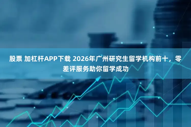 股票 加杠杆APP下载 2026年广州研究生留学机构前十，零差评服务助你留学成功