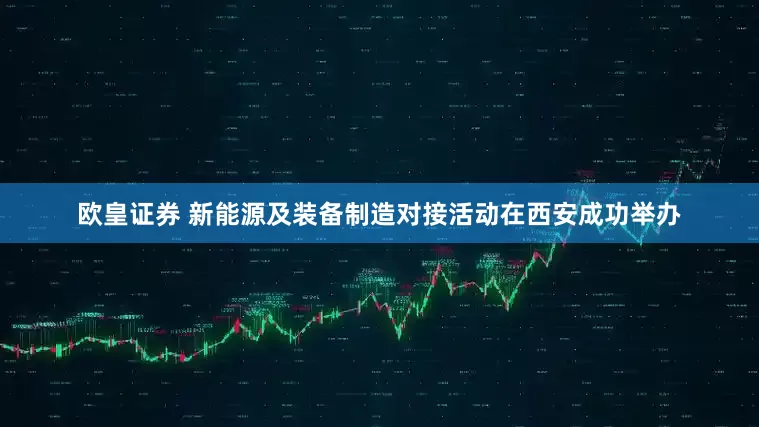 欧皇证券 新能源及装备制造对接活动在西安成功举办