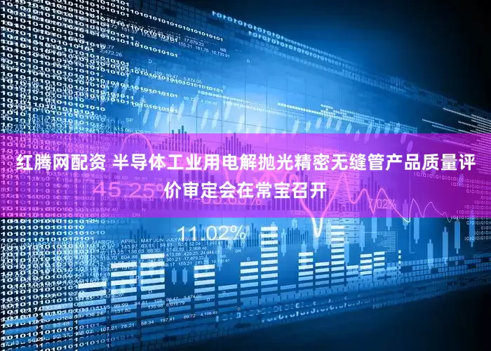 红腾网配资 半导体工业用电解抛光精密无缝管产品质量评价审定会在常宝召开